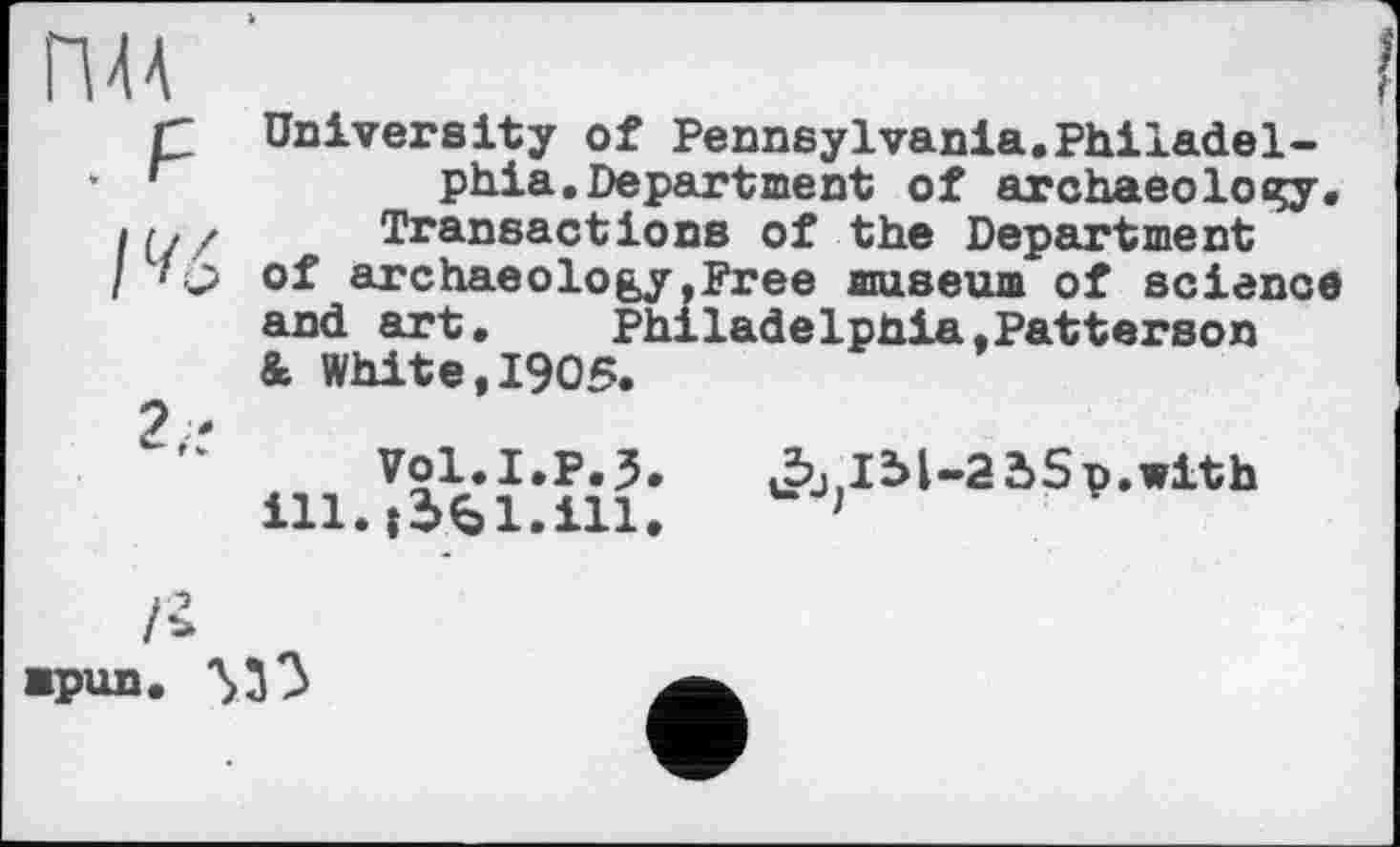 ﻿ПАА
. F
I %
University of Pennsylvania.Philadelphia. Department of archaeology. Transactions of the Department of archaeology,Free museum of science and art.	Philadelphia,Patterson
& White,1905.
Vol.I.p.5.
ill. jifcl.ill.
J^lM-adSp.with